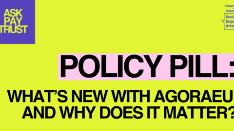An image with a bright yellow background features the bold text "POLICY PILL: WHAT'S NEW WITH AGORAEU, AND WHY DOES IT MATTER?" with "POLICY PILL:" highlighted on a light pink rectangle. In the top left corner, a purple square displays the text "ASK PAY TRUST" in yellow, while the top right corner includes a small logo that reads "Powered by: Alliance for Socially Engaged Arts."